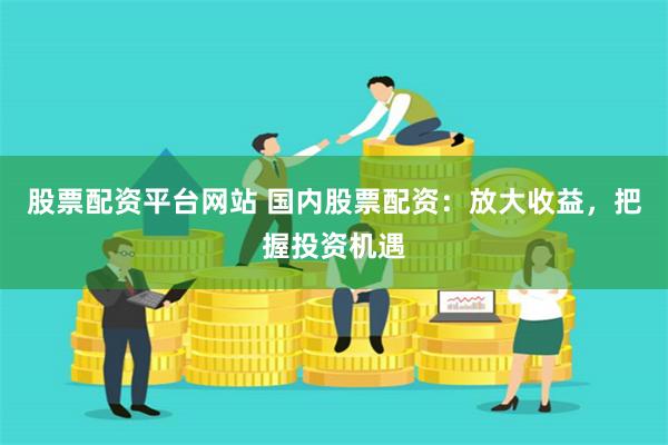 股票配资平台网站 国内股票配资：放大收益，把握投资机遇